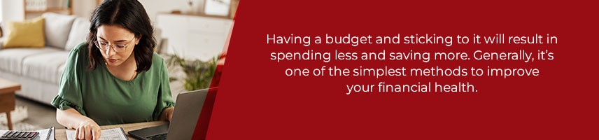 Having a budget and sticking to it will result in spending less and saving more. Generally, it’s one of the simplest methods to improve your financial health.